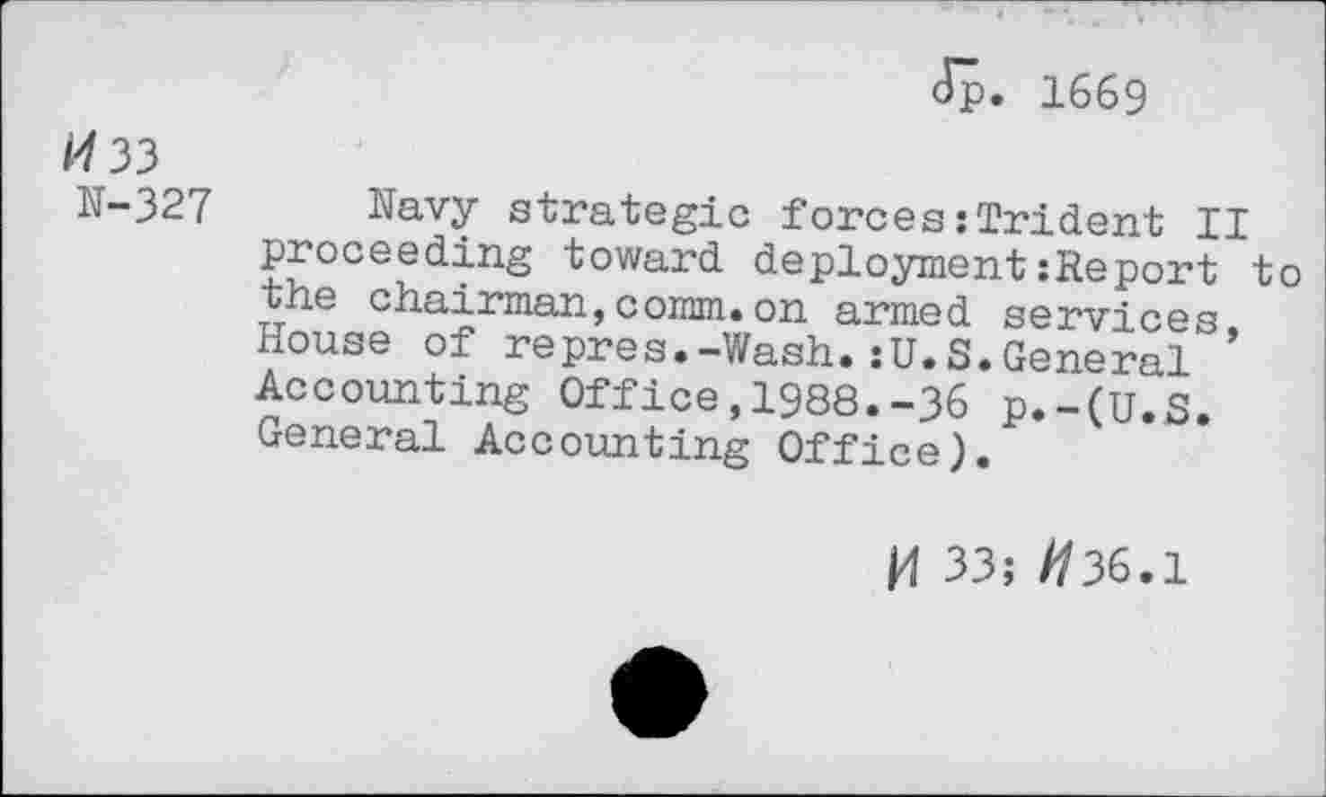 ﻿Jp. 1669
33
N-327 Navy strategic forces:Trident II proceeding toward deployment:Report to the chairman,comm.on armed services, House of repres.-Wash.:U.S.General Accounting Office,1988.-36 p.-(U.S. General Accounting Office).
K 33; //36.1